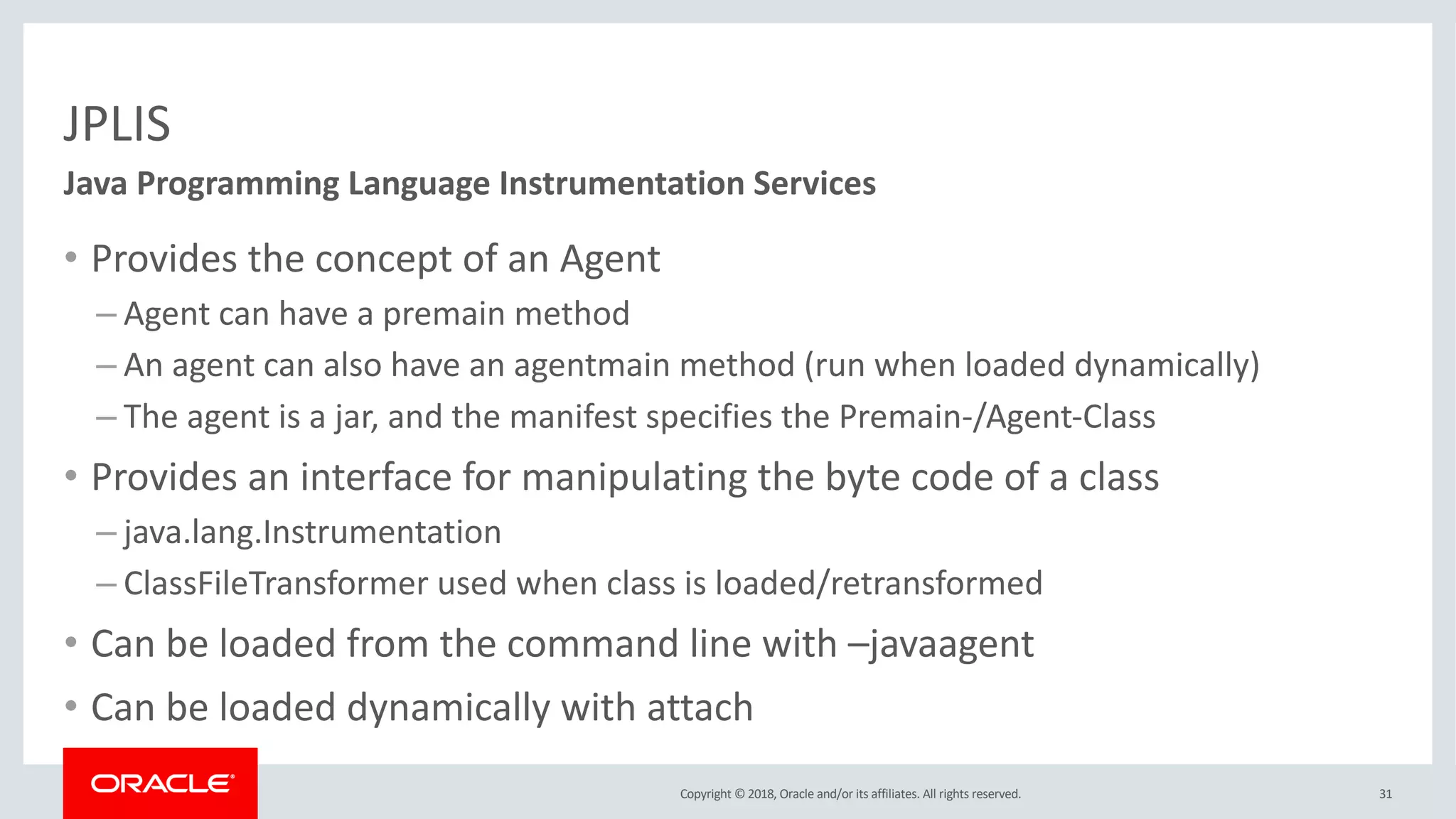 Copyright © 2018, Oracle and/or its affiliates. All rights reserved.
JPLIS
• Provides the concept of an Agent
– Agent can have a premain method
– An agent can also have an agentmain method (run when loaded dynamically)
– The agent is a jar, and the manifest specifies the Premain-/Agent-Class
• Provides an interface for manipulating the byte code of a class
– java.lang.Instrumentation
– ClassFileTransformer used when class is loaded/retransformed
• Can be loaded from the command line with –javaagent
• Can be loaded dynamically with attach
31
Java Programming Language Instrumentation Services
 