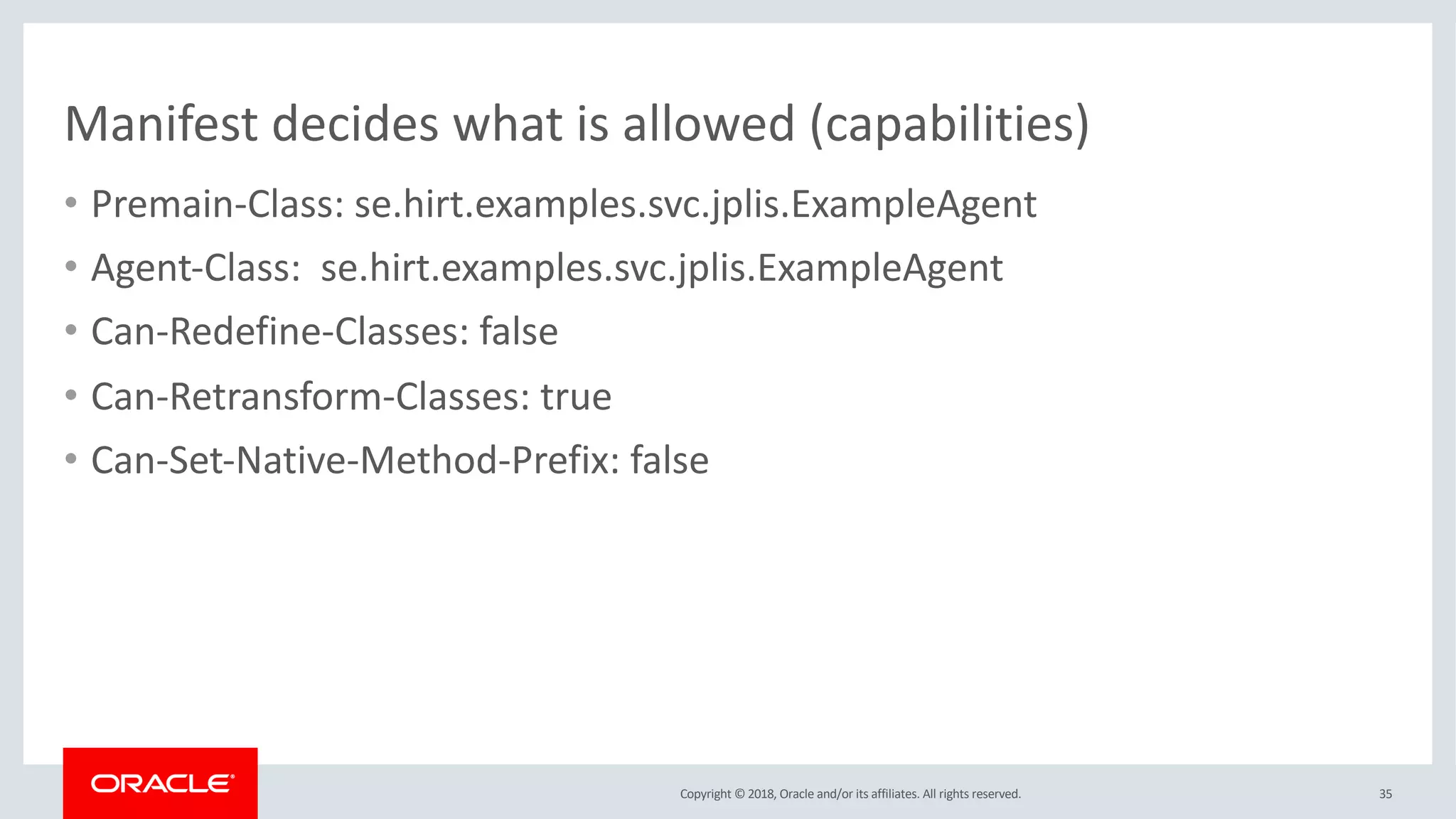 Copyright © 2018, Oracle and/or its affiliates. All rights reserved.
Manifest decides what is allowed (capabilities)
• Premain-Class: se.hirt.examples.svc.jplis.ExampleAgent
• Agent-Class: se.hirt.examples.svc.jplis.ExampleAgent
• Can-Redefine-Classes: false
• Can-Retransform-Classes: true
• Can-Set-Native-Method-Prefix: false
35
 