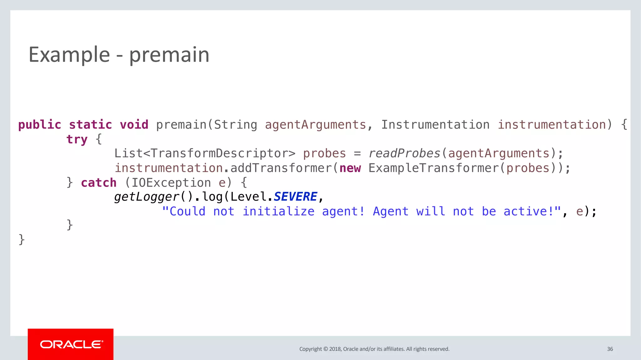Copyright © 2018, Oracle and/or its affiliates. All rights reserved.
Example - premain
36
public static void premain(String agentArguments, Instrumentation instrumentation) {
try {
List<TransformDescriptor> probes = readProbes(agentArguments);
instrumentation.addTransformer(new ExampleTransformer(probes));
} catch (IOException e) {
getLogger().log(Level.SEVERE,
"Could not initialize agent! Agent will not be active!", e);
}
}
 