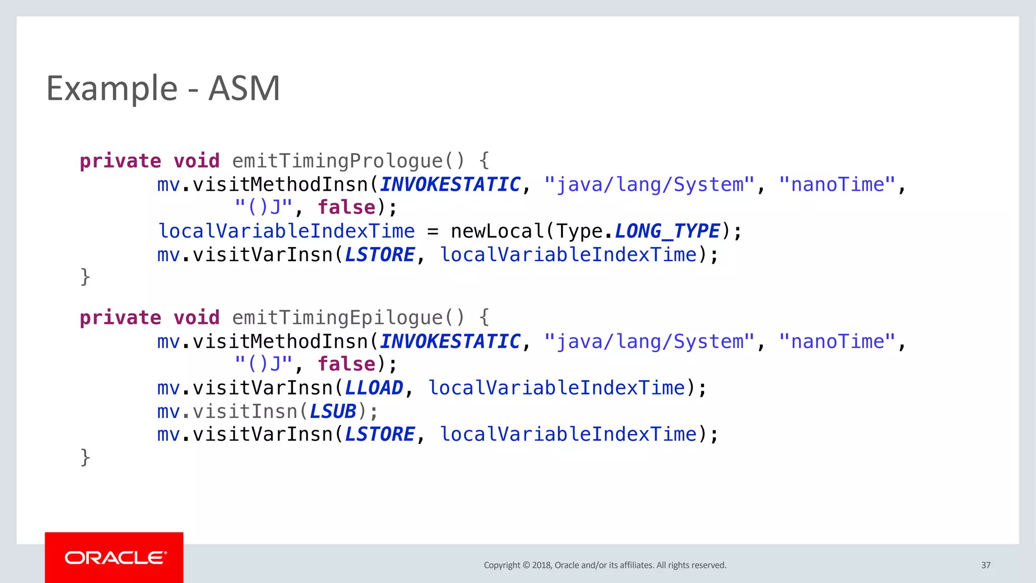 Copyright © 2018, Oracle and/or its affiliates. All rights reserved.
Example - ASM
37
private void emitTimingPrologue() {
mv.visitMethodInsn(INVOKESTATIC, "java/lang/System", "nanoTime",
"()J", false);
localVariableIndexTime = newLocal(Type.LONG_TYPE);
mv.visitVarInsn(LSTORE, localVariableIndexTime);
}
private void emitTimingEpilogue() {
mv.visitMethodInsn(INVOKESTATIC, "java/lang/System", "nanoTime",
"()J", false);
mv.visitVarInsn(LLOAD, localVariableIndexTime);
mv.visitInsn(LSUB);
mv.visitVarInsn(LSTORE, localVariableIndexTime);
}
 