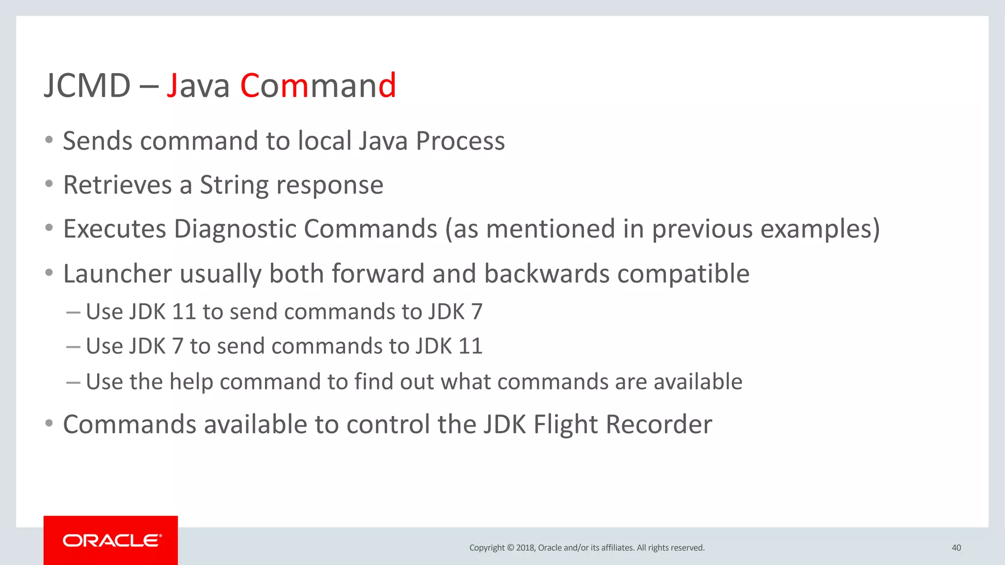 Copyright © 2018, Oracle and/or its affiliates. All rights reserved.
JCMD – Java Command
• Sends command to local Java Process
• Retrieves a String response
• Executes Diagnostic Commands (as mentioned in previous examples)
• Launcher usually both forward and backwards compatible
– Use JDK 11 to send commands to JDK 7
– Use JDK 7 to send commands to JDK 11
– Use the help command to find out what commands are available
• Commands available to control the JDK Flight Recorder
40
 