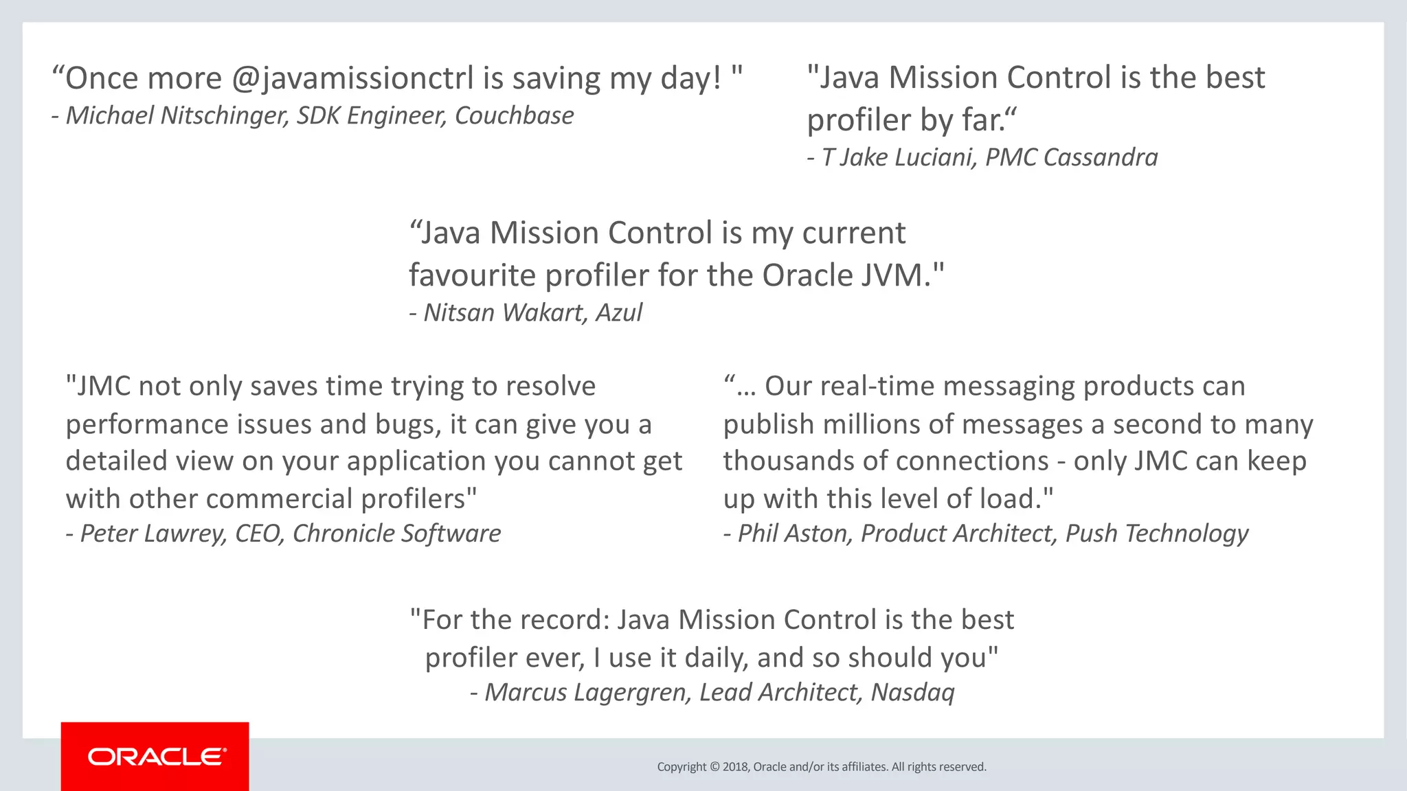 Copyright © 2018, Oracle and/or its affiliates. All rights reserved.
"Java Mission Control is the best
profiler by far.“
- T Jake Luciani, PMC Cassandra
“Java Mission Control is my current
favourite profiler for the Oracle JVM."
- Nitsan Wakart, Azul
“… Our real-time messaging products can
publish millions of messages a second to many
thousands of connections - only JMC can keep
up with this level of load."
- Phil Aston, Product Architect, Push Technology
"JMC not only saves time trying to resolve
performance issues and bugs, it can give you a
detailed view on your application you cannot get
with other commercial profilers"
- Peter Lawrey, CEO, Chronicle Software
“Once more @javamissionctrl is saving my day! "
- Michael Nitschinger, SDK Engineer, Couchbase
"For the record: Java Mission Control is the best
profiler ever, I use it daily, and so should you"
- Marcus Lagergren, Lead Architect, Nasdaq
 