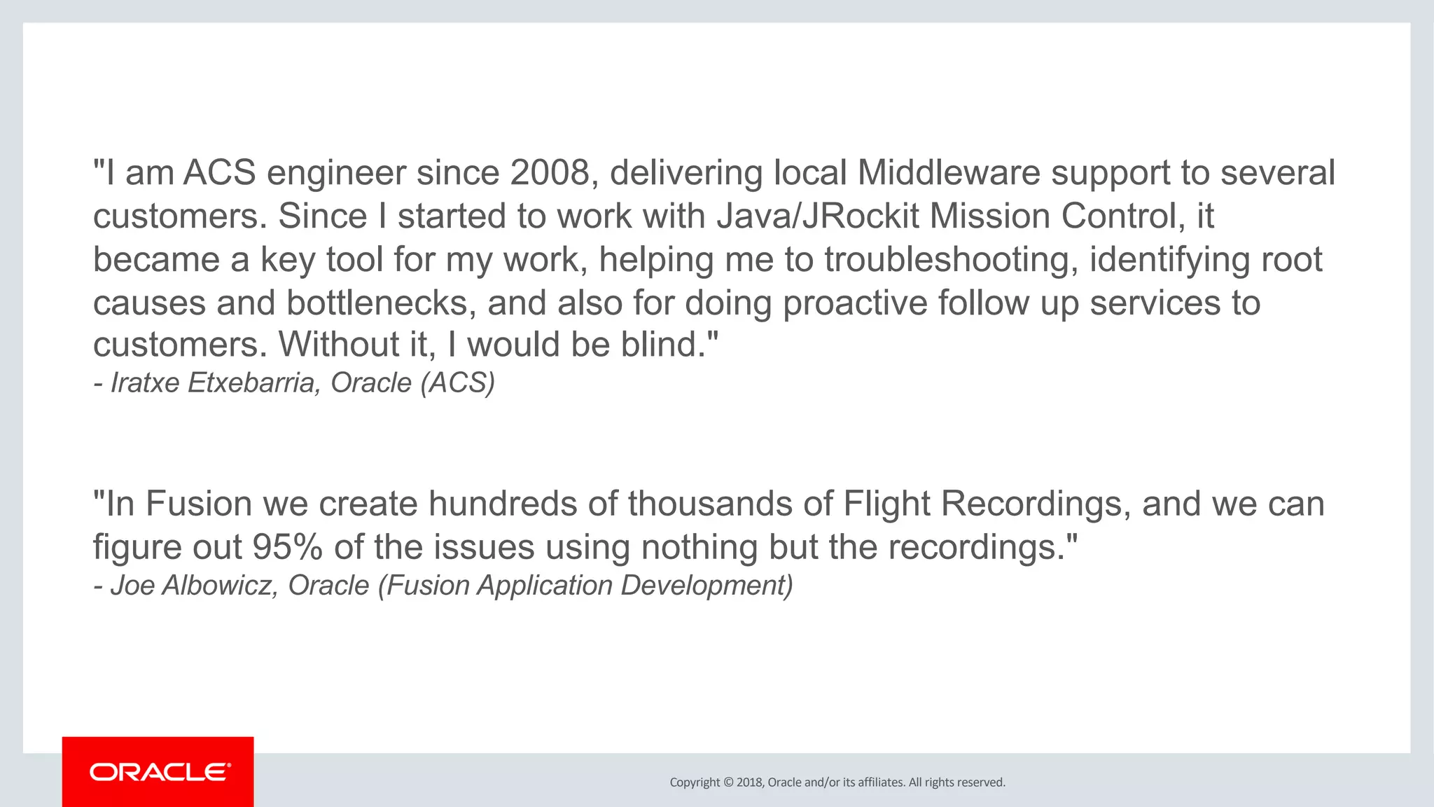 Copyright © 2018, Oracle and/or its affiliates. All rights reserved.
"I am ACS engineer since 2008, delivering local Middleware support to several
customers. Since I started to work with Java/JRockit Mission Control, it
became a key tool for my work, helping me to troubleshooting, identifying root
causes and bottlenecks, and also for doing proactive follow up services to
customers. Without it, I would be blind."
- Iratxe Etxebarria, Oracle (ACS)
"In Fusion we create hundreds of thousands of Flight Recordings, and we can
figure out 95% of the issues using nothing but the recordings."
- Joe Albowicz, Oracle (Fusion Application Development)
 