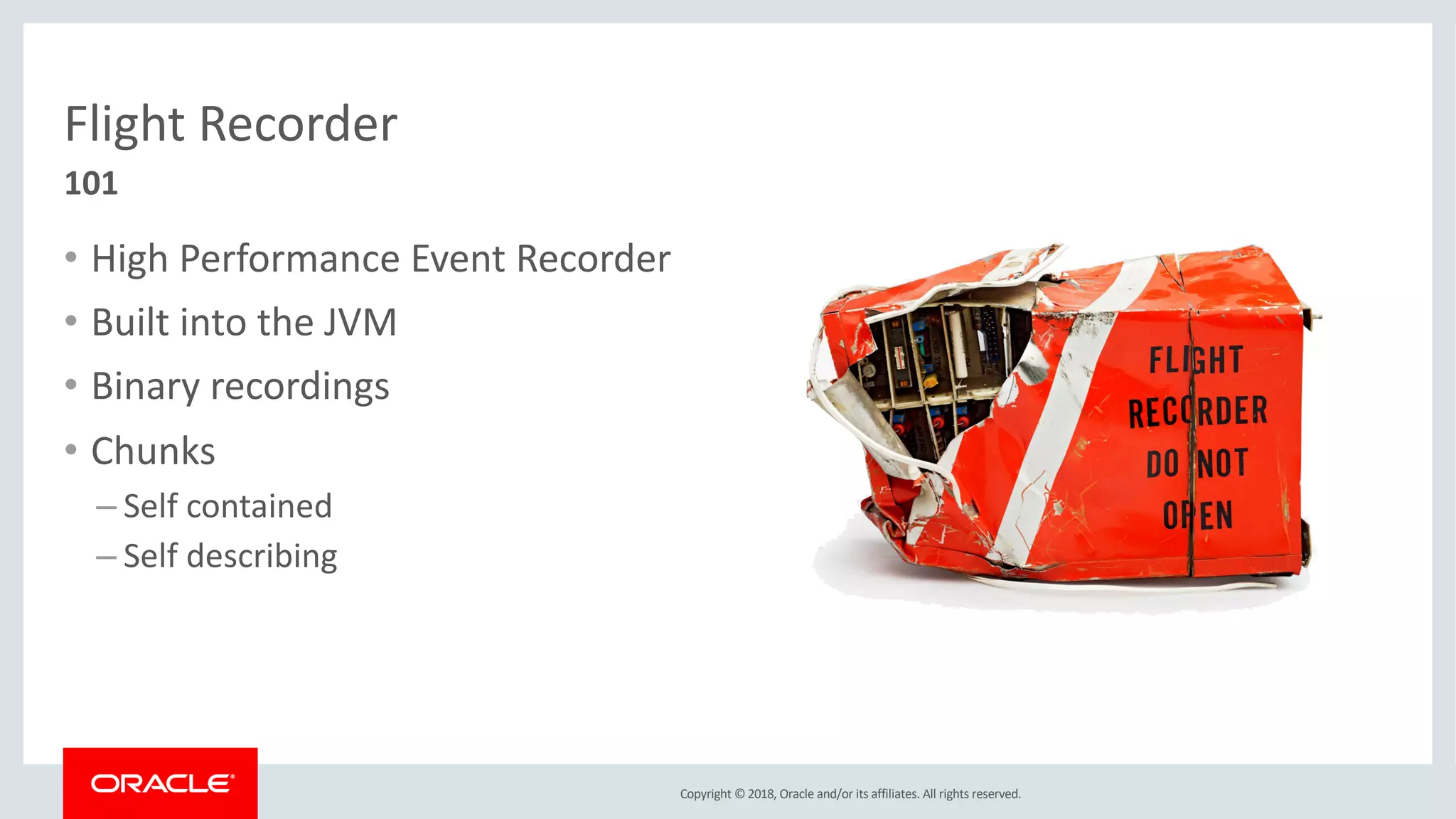 Copyright © 2018, Oracle and/or its affiliates. All rights reserved.
Flight Recorder
• High Performance Event Recorder
• Built into the JVM
• Binary recordings
• Chunks
– Self contained
– Self describing
101
 