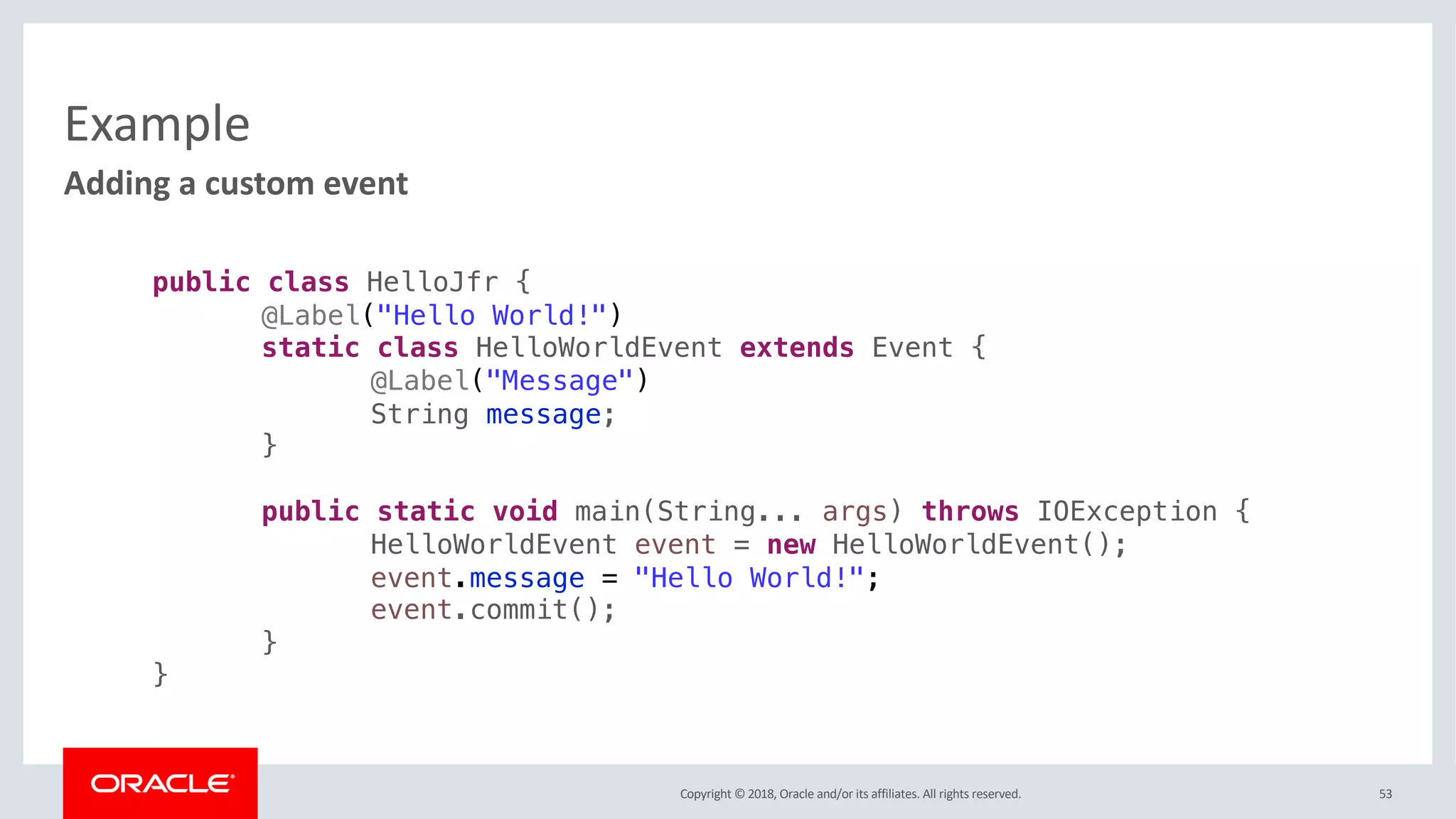 Copyright © 2018, Oracle and/or its affiliates. All rights reserved.
Example
53
Adding a custom event
public class HelloJfr {
@Label("Hello World!")
static class HelloWorldEvent extends Event {
@Label("Message")
String message;
}
public static void main(String... args) throws IOException {
HelloWorldEvent event = new HelloWorldEvent();
event.message = "Hello World!";
event.commit();
}
}
 