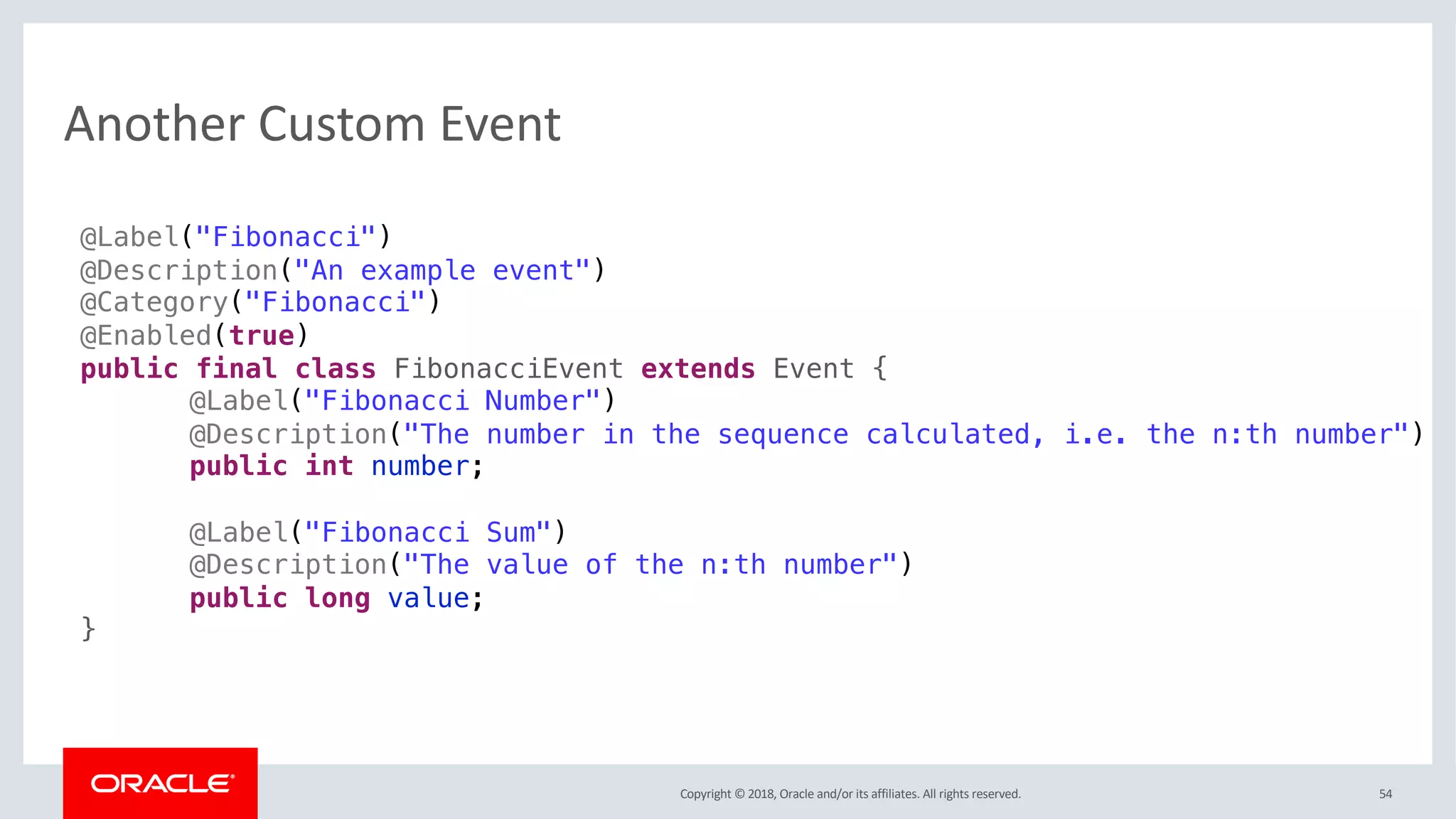 Copyright © 2018, Oracle and/or its affiliates. All rights reserved.
Another Custom Event
54
@Label("Fibonacci")
@Description("An example event")
@Category("Fibonacci")
@Enabled(true)
public final class FibonacciEvent extends Event {
@Label("Fibonacci Number")
@Description("The number in the sequence calculated, i.e. the n:th number")
public int number;
@Label("Fibonacci Sum")
@Description("The value of the n:th number")
public long value;
}
 