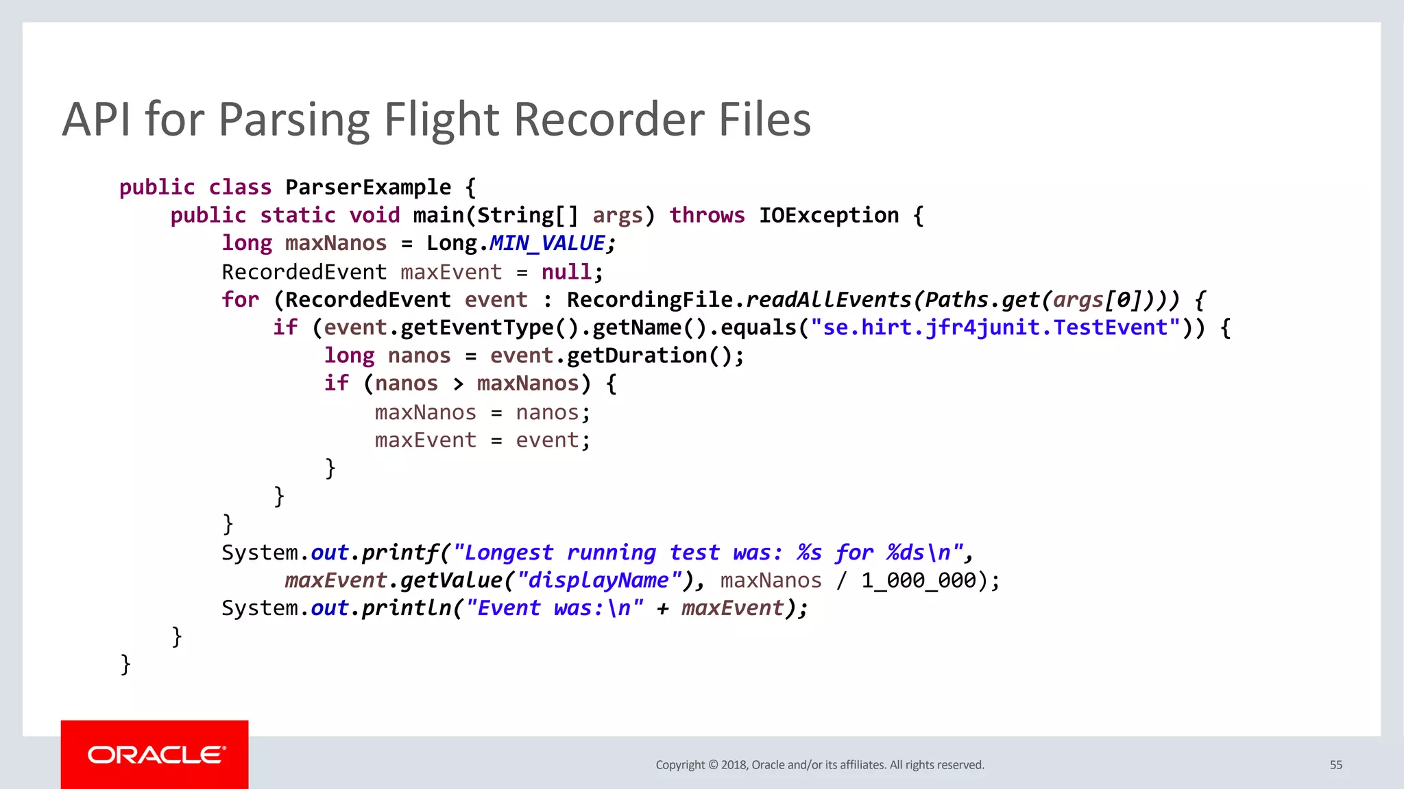 Copyright © 2018, Oracle and/or its affiliates. All rights reserved. 55
API for Parsing Flight Recorder Files
public class ParserExample {
public static void main(String[] args) throws IOException {
long maxNanos = Long.MIN_VALUE;
RecordedEvent maxEvent = null;
for (RecordedEvent event : RecordingFile.readAllEvents(Paths.get(args[0]))) {
if (event.getEventType().getName().equals("se.hirt.jfr4junit.TestEvent")) {
long nanos = event.getDuration();
if (nanos > maxNanos) {
maxNanos = nanos;
maxEvent = event;
}
}
}
System.out.printf("Longest running test was: %s for %dsn",
maxEvent.getValue("displayName"), maxNanos / 1_000_000);
System.out.println("Event was:n" + maxEvent);
}
}
 