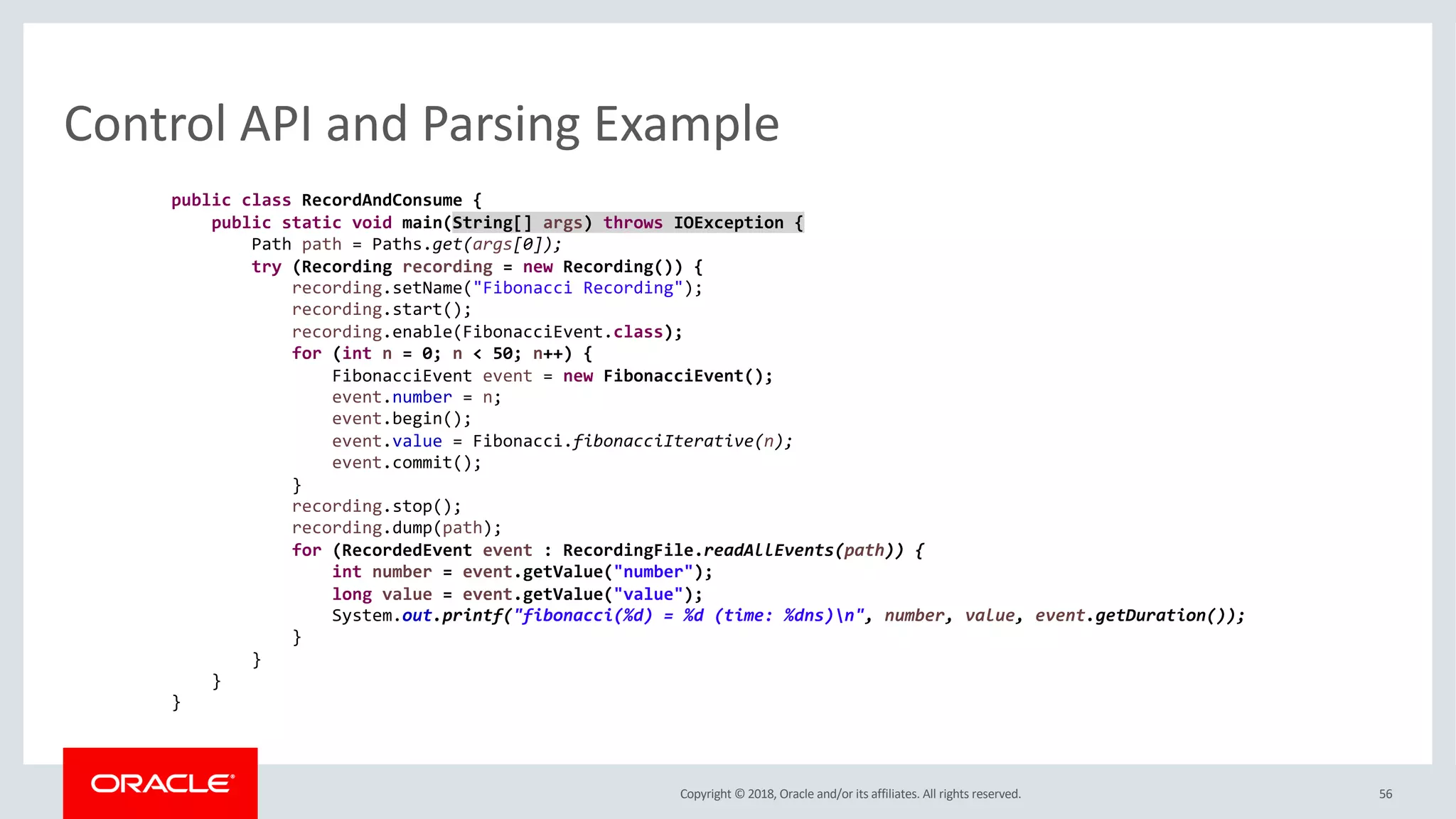 Copyright © 2018, Oracle and/or its affiliates. All rights reserved. 56
Control API and Parsing Example
public class RecordAndConsume {
public static void main(String[] args) throws IOException {
Path path = Paths.get(args[0]);
try (Recording recording = new Recording()) {
recording.setName("Fibonacci Recording");
recording.start();
recording.enable(FibonacciEvent.class);
for (int n = 0; n < 50; n++) {
FibonacciEvent event = new FibonacciEvent();
event.number = n;
event.begin();
event.value = Fibonacci.fibonacciIterative(n);
event.commit();
}
recording.stop();
recording.dump(path);
for (RecordedEvent event : RecordingFile.readAllEvents(path)) {
int number = event.getValue("number");
long value = event.getValue("value");
System.out.printf("fibonacci(%d) = %d (time: %dns)n", number, value, event.getDuration());
}
}
}
}
 