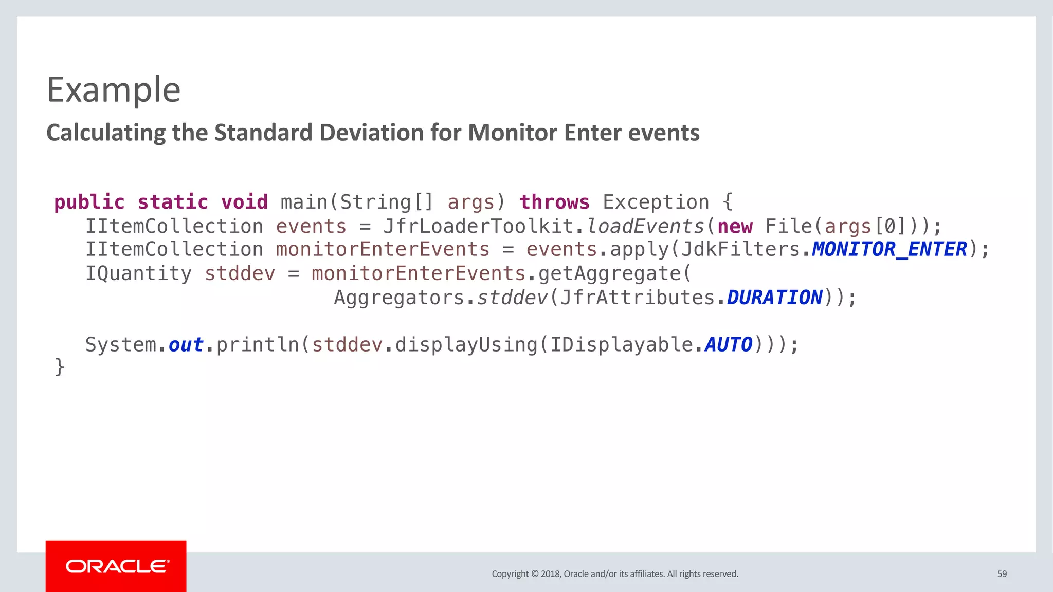 Copyright © 2018, Oracle and/or its affiliates. All rights reserved.
Example
59
Calculating the Standard Deviation for Monitor Enter events
public static void main(String[] args) throws Exception {
IItemCollection events = JfrLoaderToolkit.loadEvents(new File(args[0]));
IItemCollection monitorEnterEvents = events.apply(JdkFilters.MONITOR_ENTER);
IQuantity stddev = monitorEnterEvents.getAggregate(
Aggregators.stddev(JfrAttributes.DURATION));
System.out.println(stddev.displayUsing(IDisplayable.AUTO)));
}
 