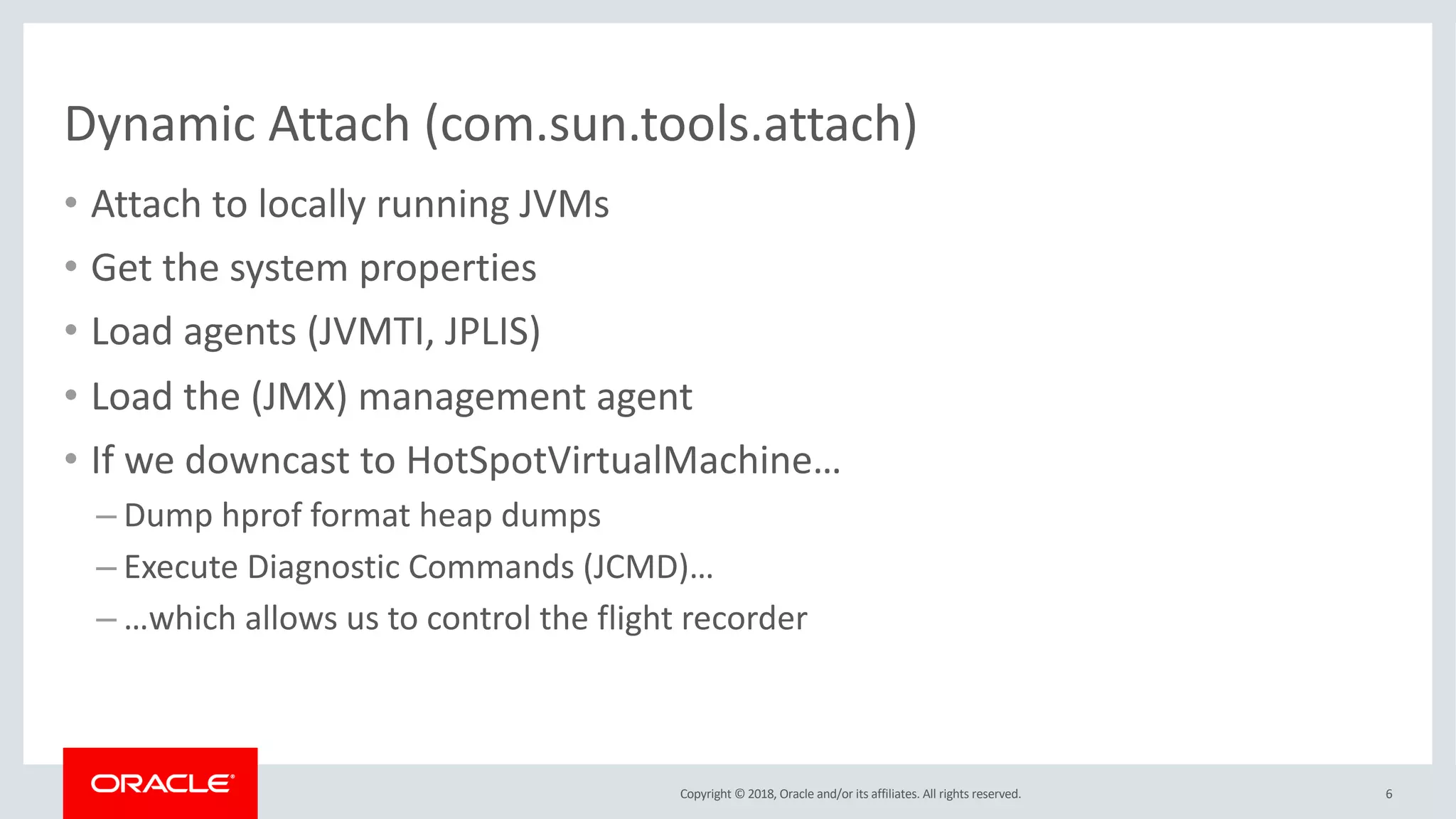 Copyright © 2018, Oracle and/or its affiliates. All rights reserved.
Dynamic Attach (com.sun.tools.attach)
• Attach to locally running JVMs
• Get the system properties
• Load agents (JVMTI, JPLIS)
• Load the (JMX) management agent
• If we downcast to HotSpotVirtualMachine…
– Dump hprof format heap dumps
– Execute Diagnostic Commands (JCMD)…
– …which allows us to control the flight recorder
6
 