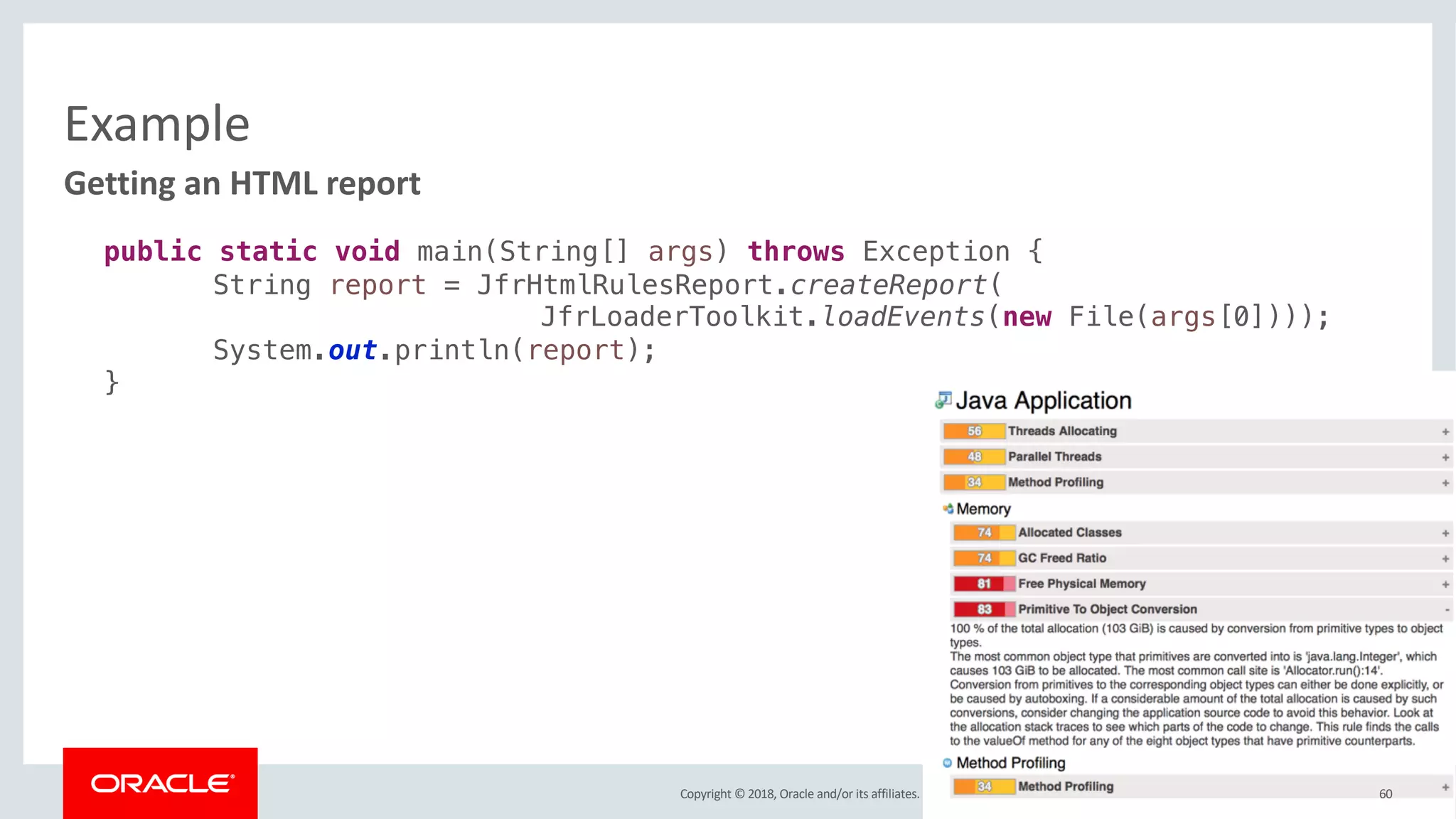 Copyright © 2018, Oracle and/or its affiliates. All rights reserved.
Example
60
Getting an HTML report
public static void main(String[] args) throws Exception {
String report = JfrHtmlRulesReport.createReport(
JfrLoaderToolkit.loadEvents(new File(args[0])));
System.out.println(report);
}
 