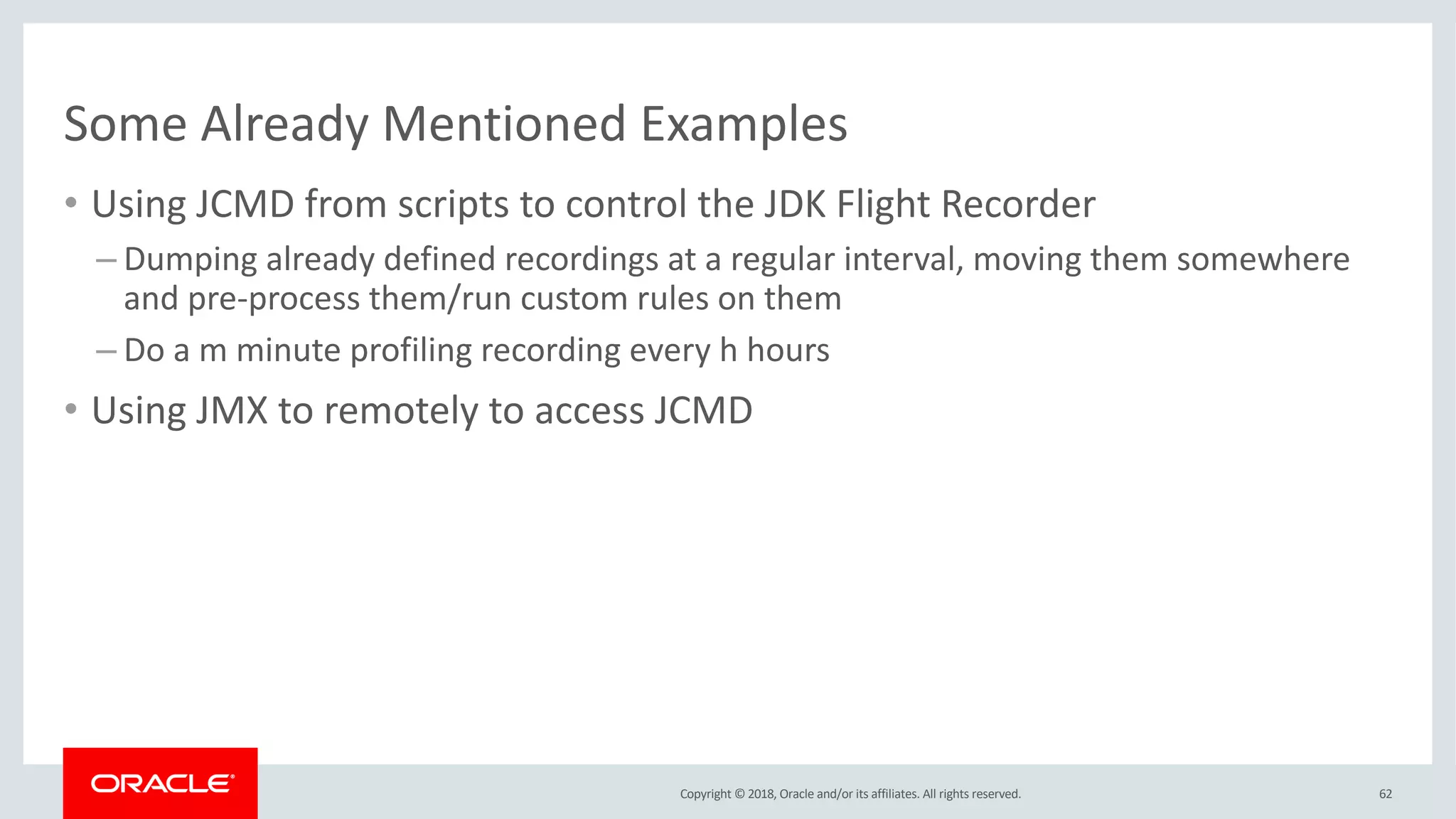 Copyright © 2018, Oracle and/or its affiliates. All rights reserved.
Some Already Mentioned Examples
• Using JCMD from scripts to control the JDK Flight Recorder
– Dumping already defined recordings at a regular interval, moving them somewhere
and pre-process them/run custom rules on them
– Do a m minute profiling recording every h hours
• Using JMX to remotely to access JCMD
62
 