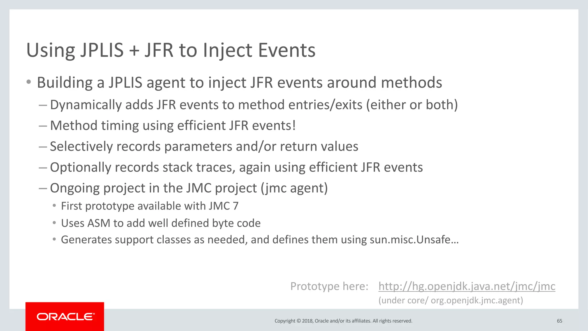 Copyright © 2018, Oracle and/or its affiliates. All rights reserved.
Using JPLIS + JFR to Inject Events
• Building a JPLIS agent to inject JFR events around methods
– Dynamically adds JFR events to method entries/exits (either or both)
– Method timing using efficient JFR events!
– Selectively records parameters and/or return values
– Optionally records stack traces, again using efficient JFR events
– Ongoing project in the JMC project (jmc agent)
• First prototype available with JMC 7
• Uses ASM to add well defined byte code
• Generates support classes as needed, and defines them using sun.misc.Unsafe…
Prototype here: http://hg.openjdk.java.net/jmc/jmc
(under core/ org.openjdk.jmc.agent)
65
 