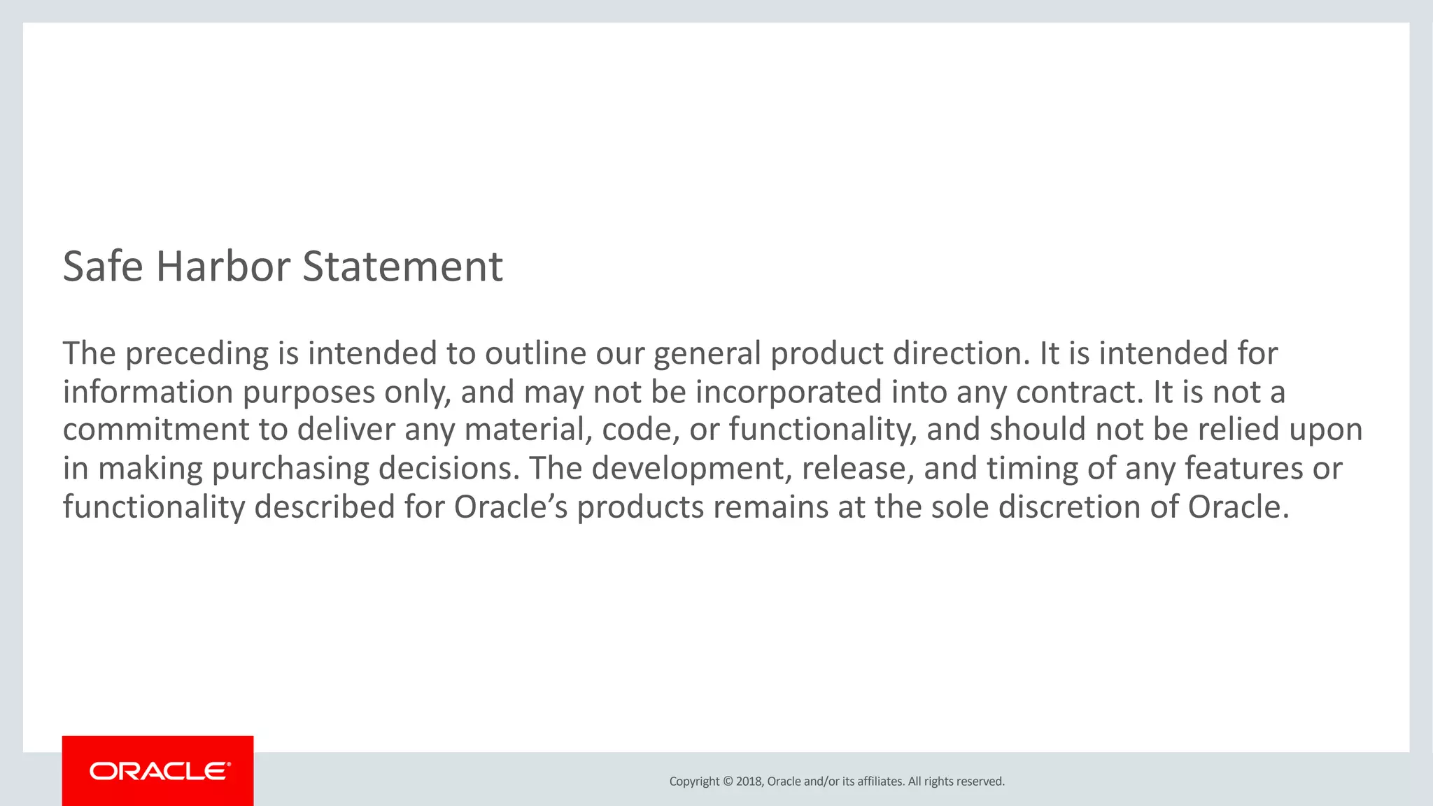 Copyright © 2018, Oracle and/or its affiliates. All rights reserved.
Safe Harbor Statement
The preceding is intended to outline our general product direction. It is intended for
information purposes only, and may not be incorporated into any contract. It is not a
commitment to deliver any material, code, or functionality, and should not be relied upon
in making purchasing decisions. The development, release, and timing of any features or
functionality described for Oracle’s products remains at the sole discretion of Oracle.
 