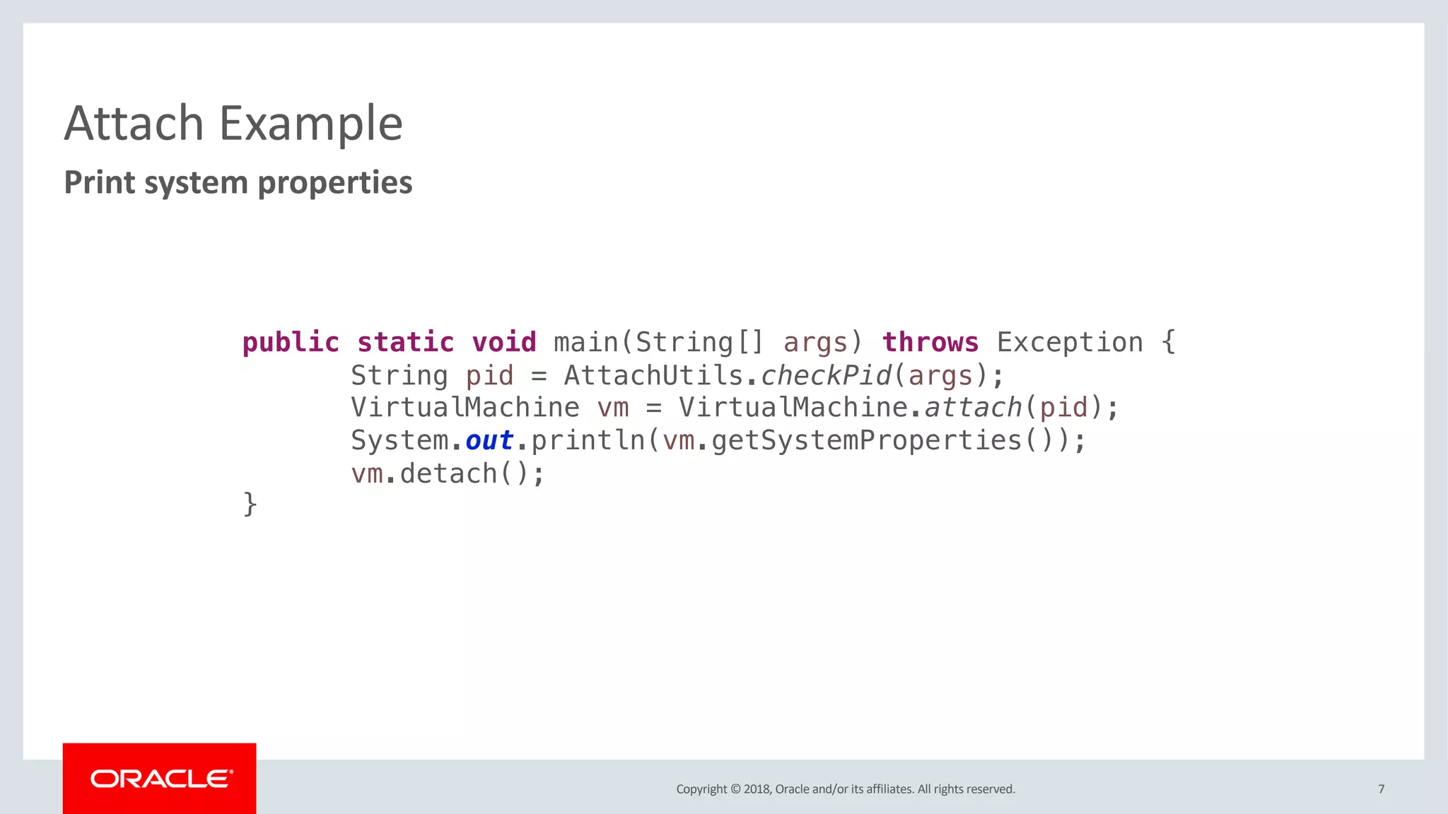 Copyright © 2018, Oracle and/or its affiliates. All rights reserved.
Attach Example
7
Print system properties
public static void main(String[] args) throws Exception {
String pid = AttachUtils.checkPid(args);
VirtualMachine vm = VirtualMachine.attach(pid);
System.out.println(vm.getSystemProperties());
vm.detach();
}
 