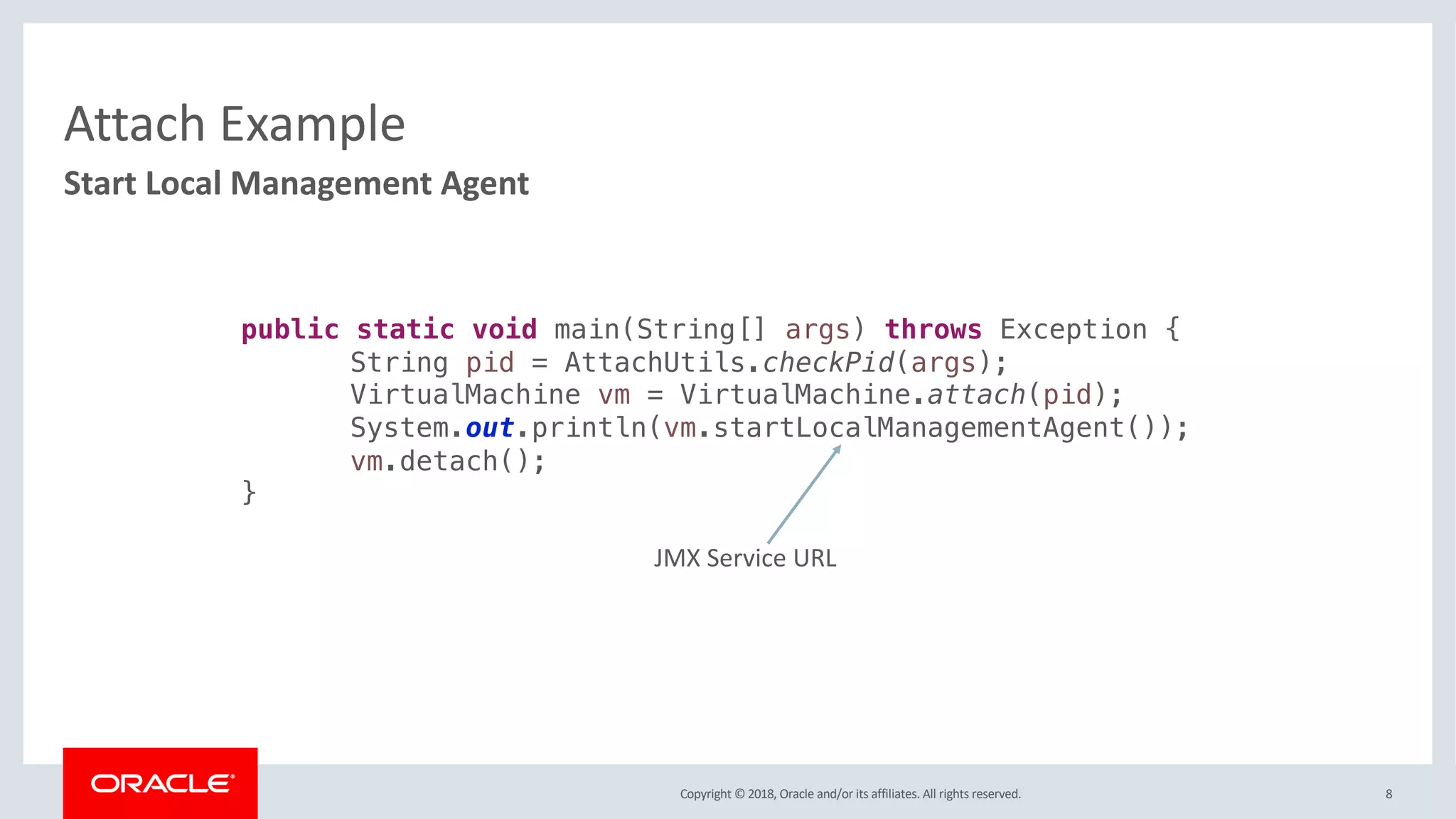 Copyright © 2018, Oracle and/or its affiliates. All rights reserved.
Attach Example
8
Start Local Management Agent
public static void main(String[] args) throws Exception {
String pid = AttachUtils.checkPid(args);
VirtualMachine vm = VirtualMachine.attach(pid);
System.out.println(vm.startLocalManagementAgent());
vm.detach();
}
JMX Service URL
 