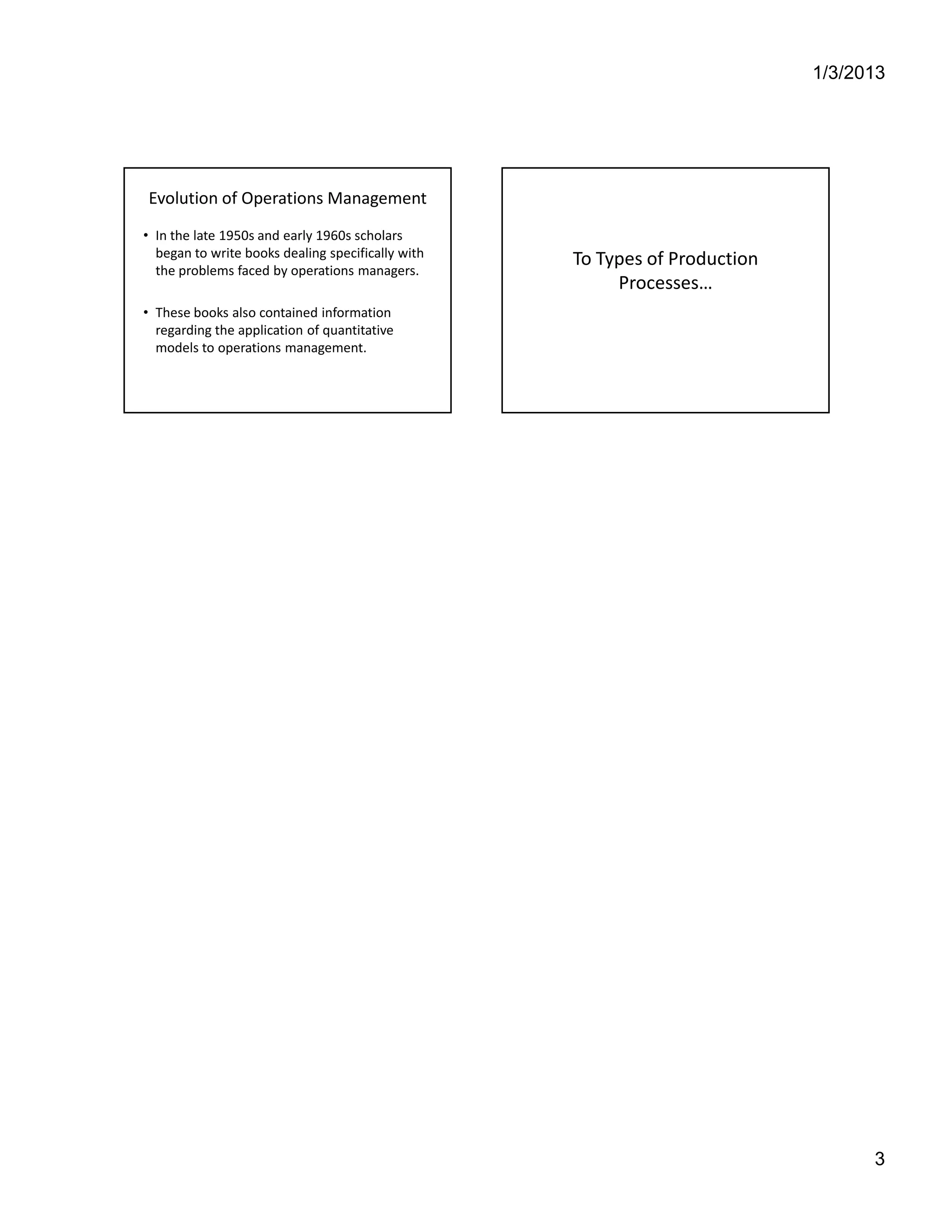 Production V/s Operations Management




        Evolution of Operations Management
        • In the late 1950s and early 1960s scholars
          began to write books dealing specifically with
                                                           To Types of Production
          the problems faced by operations managers.
                                                                Processes…
        • These books also contained information
          regarding the application of quantitative
          models to operations management.




Anupam Kumar                                                                        3
 
