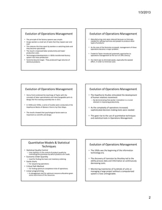 Production V/s Operations Management




         Evolution of Operations Management                                Evolution of Operations Management
        • The principle of the factory systems was simple:                • Manufacturing costs were reduced because no time was
        • Assign workers a small set of tasks that they repeat over and     needed for setting machines and people to produce other
                                                                            types of products.
          over.
        • This reduces the time spent by workers in switching tasks and
                                                                          • As the sizes of the factories increased, management of these
          they become specialized.                                          operations became a major problem.
        • The result is improved labor productivity and lower
          production costs.                                               • Frederick Taylor introduced systematic approaches to
        • Technological developments in 1850s transformed factory           operations management at the turn of 19th century.
          system into mass-production.
        • Factories became larger. They produced huge volumes of          • His intent was to eliminate waste, especially the wasted
          identical products.                                               effort, in order to minimize costs.




         Evolution of Operations Management                                Evolution of Operations Management
        • Henry Ford combined the teachings of Taylor with the            • The Hawthorne Studies stimulated the development
          concepts of labor specialization and interchangeable parts to     of human relations movement.
          design the first moving assembly line in 1913.                     – By demonstrating that worker motivation is a crucial
                                                                               element in improving productivity.
        • In 1920s and 1930s, a series of studies were conducted at the
          Hawthorne Works of Western Electric by Elton Mayo.              • As the complexity of operations increased,
                                                                            sophisticated decision-making tools were needed.
        • The results showed that psychological factors were as
          important as scientific job design.
                                                                          • This gave rise to the use of quantitative techniques
                                                                            and statistical tools in Operations Management.




             Quantitative Models & Statistical
                                                                           Evolution of Operations Management
                        Techniques
        • Statistical Quality Control                                     • The 1950s was the beginning of the information
           – Uses statistics in the control of product quality by           technology era.
             controlling the processes by which products are made.
        • Economic Order Quantity
           – Used for finding the least cost inventory ordering           • The discovery of transistor by Shockley led to the
        • Gantt charts                                                      ability process data and information at continuously
           – For sequencing operations                                      decreasing costs.
        • Critical Path Method
           – For finding optimum completion time of operations.           • Monitoring inventories of hundreds of units or
        • Linear programming                                                managing a large project without a computerized
           – A management tool for optimum resource allocation given        system is now unimaginable.
             some restrictions of the resources.




Anupam Kumar                                                                                                                               2
 