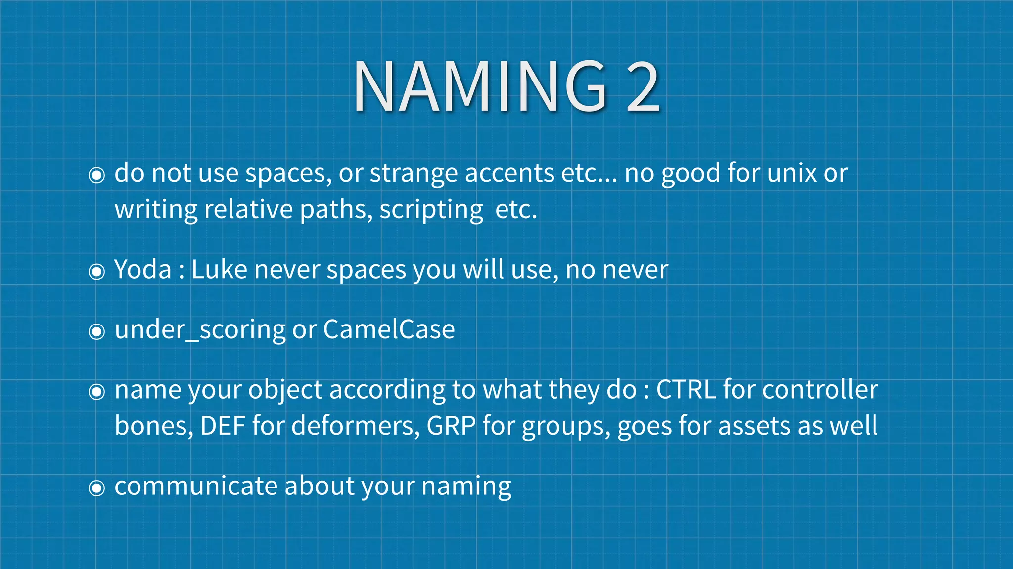 NAMING 2
๏ do not use spaces, or strange accents etc... no good for unix or
  writing relative paths, scripting etc.

๏ Yoda : Luke never spaces you will use, no never

๏ under_scoring or CamelCase

๏ name your object according to what they do : CTRL for controller
  bones, DEF for deformers, GRP for groups, goes for assets as well

๏ communicate about your naming
 