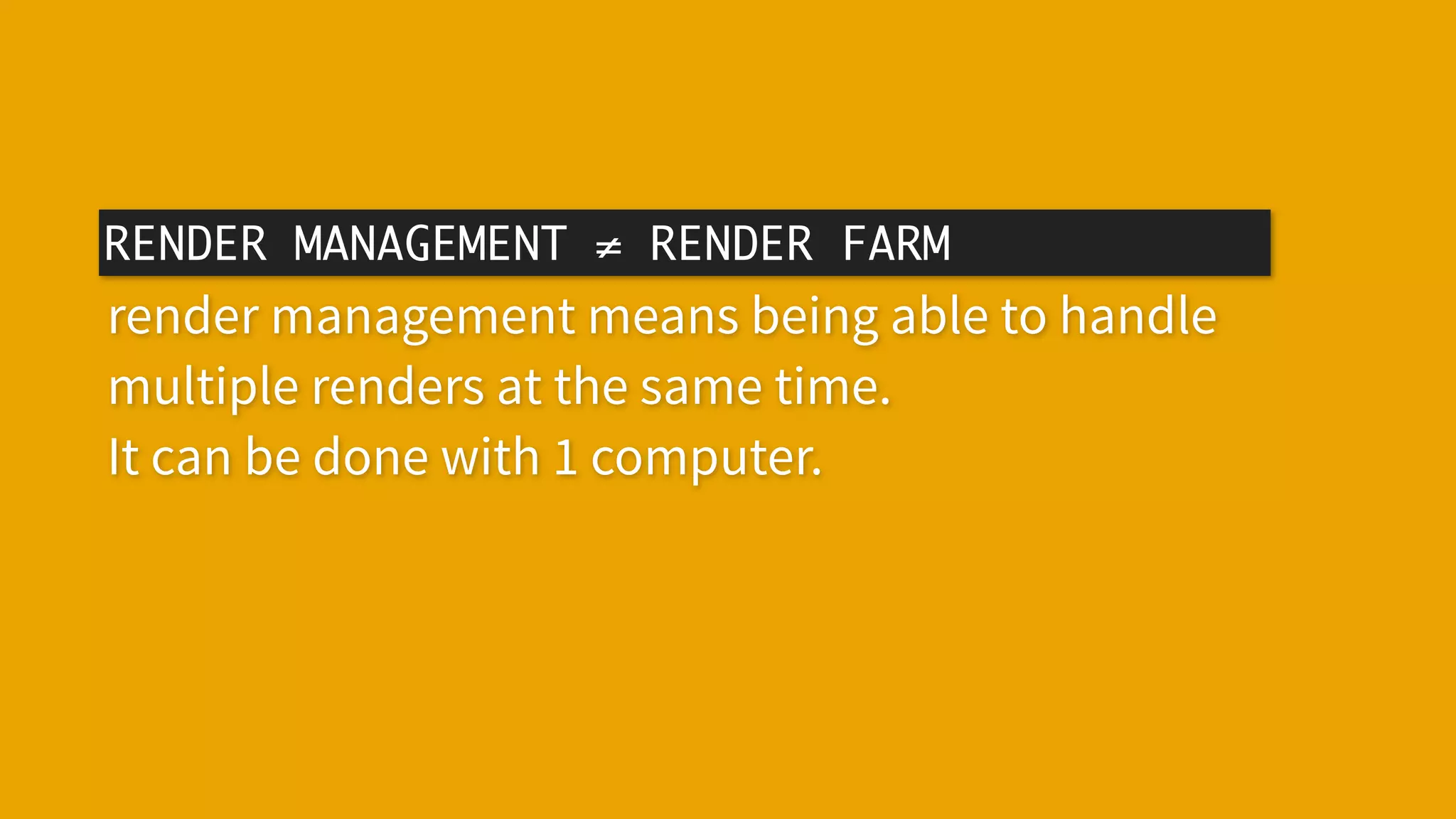 RENDER MANAGEMENT ≠ RENDER FARM
render management means being able to handle
multiple renders at the same time.
It can be done with 1 computer.
 