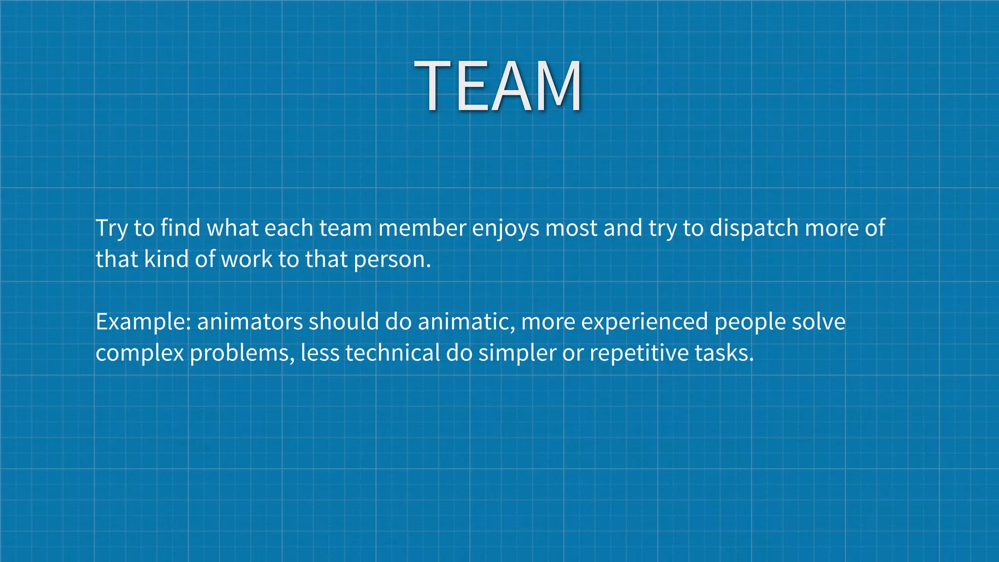 TEAM
Try to find what each team member enjoys most and try to dispatch more of
that kind of work to that person.

Example: animators should do animatic, more experienced people solve
complex problems, less technical do simpler or repetitive tasks.
 