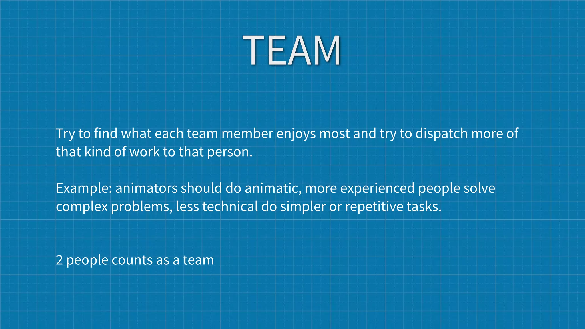 TEAM
Try to find what each team member enjoys most and try to dispatch more of
that kind of work to that person.

Example: animators should do animatic, more experienced people solve
complex problems, less technical do simpler or repetitive tasks.


2 people counts as a team
 