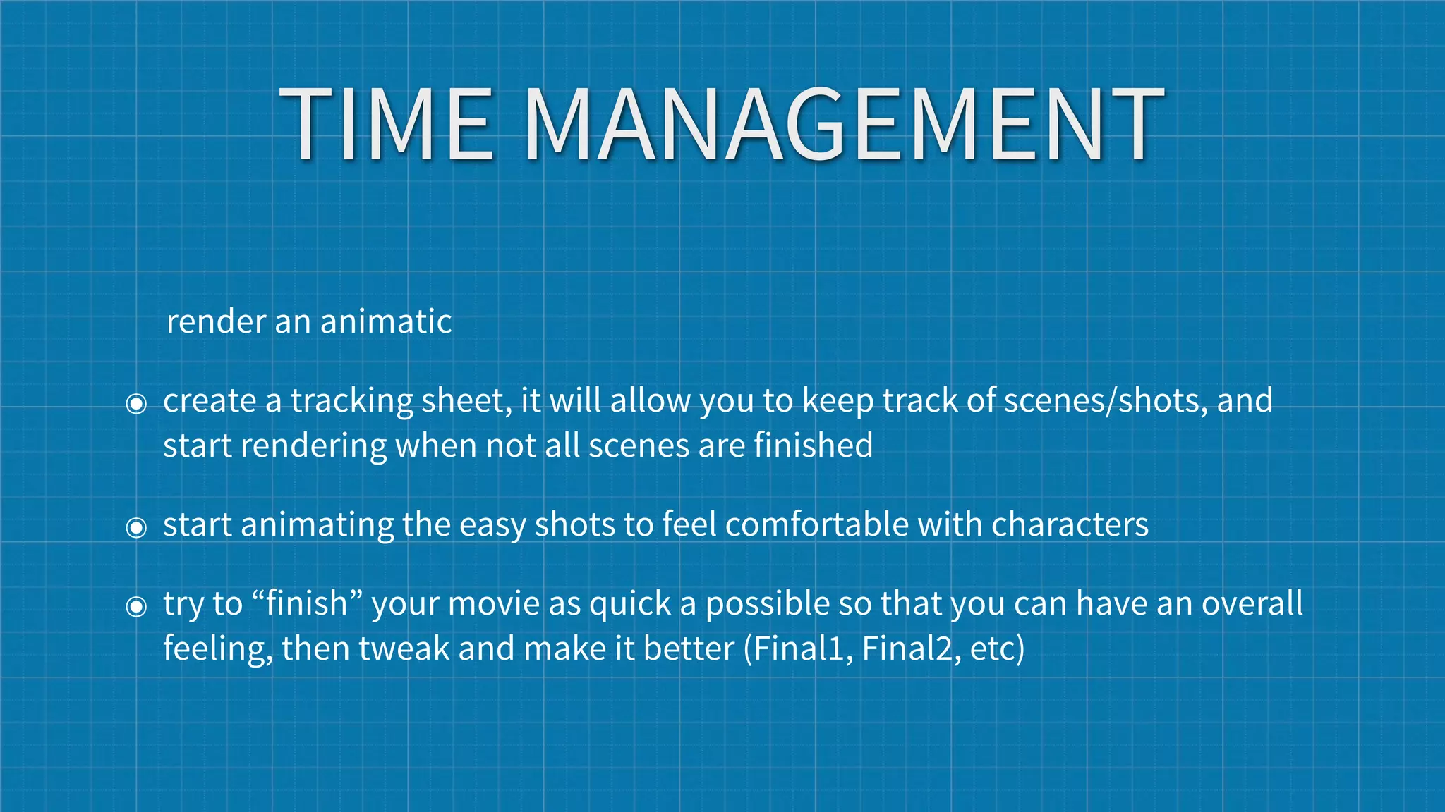 TIME MANAGEMENT
  render an animatic

๏ create a tracking sheet, it will allow you to keep track of scenes/shots, and
  start rendering when not all scenes are finished

๏ start animating the easy shots to feel comfortable with characters

๏ try to “finish” your movie as quick a possible so that you can have an overall
  feeling, then tweak and make it better (Final1, Final2, etc)
 