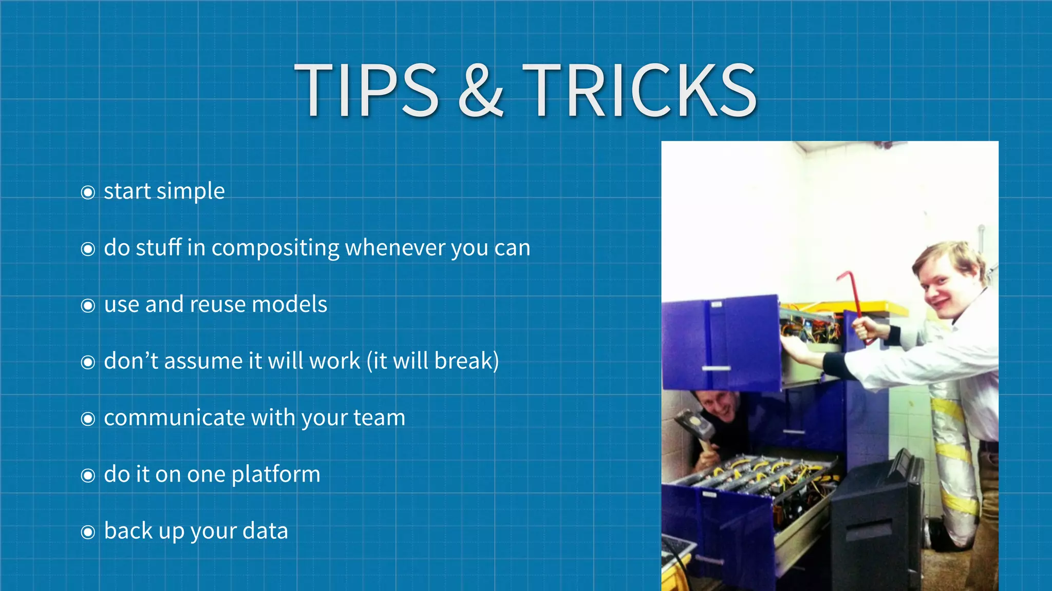 TIPS & TRICKS
๏ start simple

๏ do stuﬀ in compositing whenever you can

๏ use and reuse models

๏ don’t assume it will work (it will break)

๏ communicate with your team

๏ do it on one platform

๏ back up your data
 