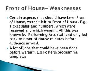  Certain aspects that should have been Front
of House, weren't left to Front of House. E.g.
Ticket sales and numbers, which were
reserved and which weren't. All this was
known by Performing Arts staff and only fed
back to Front of House minutes before
audience arrived.
 A lot of jobs that could have been done
before weren’t. E.g Posters/programme
templates
 