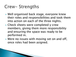  Well organised back stage, everyone knew
their roles and responsibilities and took them
into action on each of the three nights.
 Check sheets were completed y crew
members, giving them more responsibility
and ensuring the space was ready to be
performed in.
 Were no issues with moving set on and off,
once roles had been asigned.
 