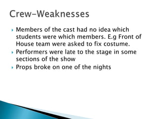  Members of the cast had no idea which
students were which members. E.g Front of
House team were asked to fix costume.
 Performers were late to the stage in some
sections of the show
 Props broke on one of the nights
 