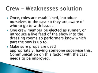  Once, roles are established, introduce
ourselves to the cast so they are aware of
who to go to with issues.
 One crew member be elected as runner, or
introduce a live feed of the show into the
dressing rooms so performers know which
part the sow is up to.
 Make sure props are used
appropriately, having someone supervise this.
Communication on this factor with the cast
needs to be improved.
 