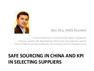 Ben Chu, SAOS Founder

-

- 15 years of experience in China Sourcing, Supplier management
- Previously worked in 3M, Black & Decker, EADS in their Asian operation capacity.
Found of SAOS HK sourcing, providing fix-cost sourcing service to its European clients

SAFE SOURCING IN CHINA AND KPI
IN SELECTING SUPPLIERS

 