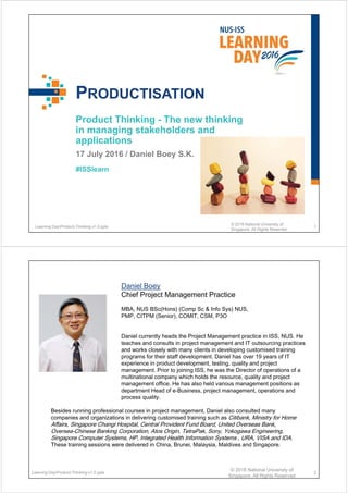 #ISSlearn
PRODUCTISATION
Product Thinking - The new thinking
in managing stakeholders and
applications
17 July 2016 / Daniel Boey S.K.
Learning DayProduct-Thinking-v1.0.pptx
© 2016 National University of
Singapore. All Rights Reserved
1
Daniel Boey
Chief Project Management Practice
MBA, NUS BSc(Hons) (Comp Sc & Info Sys) NUS,
PMP, CITPM (Senior), COMIT, CSM, P3O
Daniel currently heads the Project Management practice in ISS, NUS. He
teaches and consults in project management and IT outsourcing practices
and works closely with many clients in developing customised training
programs for their staff development. Daniel has over 19 years of IT
experience in product development, testing, quality and project
management. Prior to joining ISS, he was the Director of operations of a
multinational company which holds the resource, quality and project
management office. He has also held various management positions as
department Head of e-Business, project management, operations and
process quality.
Besides running professional courses in project management, Daniel also consulted many
companies and organizations in delivering customised training such as Citibank, Ministry for Home
Affairs, Singapore Changi Hospital, Central Provident Fund Board, United Overseas Bank,
Oversea-Chinese Banking Corporation, Atos Origin, TetraPak, Sony, Yokogawa Engineering,
Singapore Computer Systems, HP, Integrated Health Information Systems , URA, VISA and IDA.
These training sessions were delivered in China, Brunei, Malaysia, Maldives and Singapore.
Learning DayProduct-Thinking-v1.0.pptx
© 2016 National University of
Singapore. All Rights Reserved
2
 
