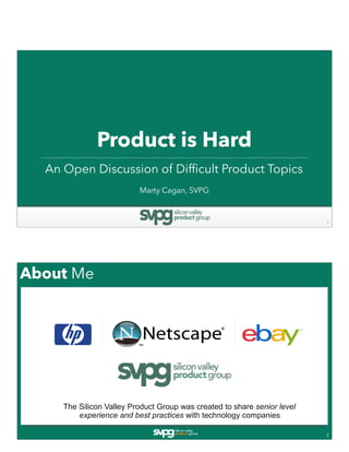 Product is Hard
An Open Discussion of Difficult Product Topics
1
Marty Cagan, SVPG
About Me
2
The Silicon Valley Product Group was created to share senior level
experience and best practices with technology companies
 
