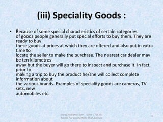 (iii) Speciality Goods :
• Because of some special characteristics of certain categories
of goods people generally put special efforts to buy them. They are
ready to buy
these goods at prices at which they are offered and also put in extra
time to
locate the seller to make the purchase. The nearest car dealer may
be ten kilometres
away but the buyer will go there to inspect and purchase it. In fact,
prior to
making a trip to buy the product he/she will collect complete
information about
the various brands. Examples of speciality goods are cameras, TV
sets, new
automobiles etc.
10
afaraz.ns@gmail.com 0304-7765351
Rasool Pur Colony, Noor Shah,Sahiwal
 