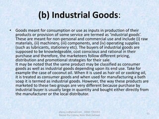 (b) Industrial Goods:
• Goods meant for consumption or use as inputs in production of their
products or provision of some service are termed as ‘industrial goods’.
These are meant for non-personal and commercial use and include (i) raw
materials, (ii) machinery, (iii) components, and (iv) operating supplies
(such as lubricants, stationery etc). The buyers of industrial goods are
supposed to be knowledgeable, cost conscious and rational in their
purchase and therefore, the marketeers follow different pricing,
distribution and promotional strategies for their sale.
It may be noted that the same product may be classified as consumer
goods as well as industrial goods depending upon its end use. Take for
example the case of coconut oil. When it is used as hair oil or cooking oil,
it is treated as consumer goods and when used for manufacturing a bath
soap it is termed as industrial goods. However, the way these products are
marketed to these two groups are very different because purchase by
industrial buyer is usually large in quantity and bought either directly from
the manufacturer or the local distributor.
11
afaraz.ns@gmail.com 0304-7765351
Rasool Pur Colony, Noor Shah,Sahiwal
 