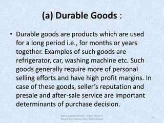 (a) Durable Goods :
• Durable goods are products which are used
for a long period i.e., for months or years
together. Examples of such goods are
refrigerator, car, washing machine etc. Such
goods generally require more of personal
selling efforts and have high profit margins. In
case of these goods, seller’s reputation and
presale and after-sale service are important
determinants of purchase decision.
13
afaraz.ns@gmail.com 0304-7765351
Rasool Pur Colony, Noor Shah,Sahiwal
 