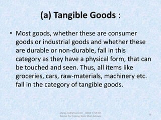 (a) Tangible Goods :
• Most goods, whether these are consumer
goods or industrial goods and whether these
are durable or non-durable, fall in this
category as they have a physical form, that can
be touched and seen. Thus, all items like
groceries, cars, raw-materials, machinery etc.
fall in the category of tangible goods.
16
afaraz.ns@gmail.com 0304-7765351
Rasool Pur Colony, Noor Shah,Sahiwal
 