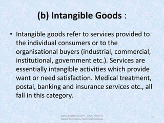 (b) Intangible Goods :
• Intangible goods refer to services provided to
the individual consumers or to the
organisational buyers (industrial, commercial,
institutional, government etc.). Services are
essentially intangible activities which provide
want or need satisfaction. Medical treatment,
postal, banking and insurance services etc., all
fall in this category.
17
afaraz.ns@gmail.com 0304-7765351
Rasool Pur Colony, Noor Shah,Sahiwal
 