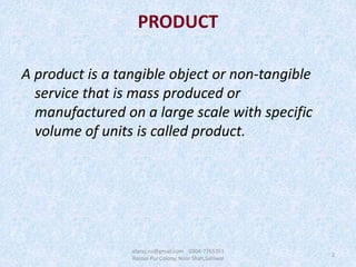 PRODUCT
A product is a tangible object or non-tangible
service that is mass produced or
manufactured on a large scale with specific
volume of units is called product.
2
afaraz.ns@gmail.com 0304-7765351
Rasool Pur Colony, Noor Shah,Sahiwal
 