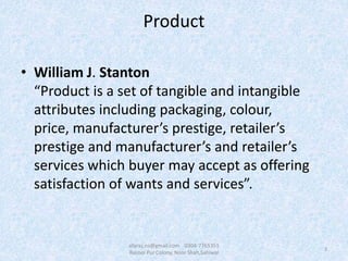 Product
• William J. Stanton
“Product is a set of tangible and intangible
attributes including packaging, colour,
price, manufacturer’s prestige, retailer’s
prestige and manufacturer’s and retailer’s
services which buyer may accept as offering
satisfaction of wants and services”.
3
afaraz.ns@gmail.com 0304-7765351
Rasool Pur Colony, Noor Shah,Sahiwal
 