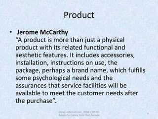 Product
• Jerome McCarthy
“A product is more than just a physical
product with its related functional and
aesthetic features. It includes accessories,
installation, instructions on use, the
package, perhaps a brand name, which fulfills
some psychological needs and the
assurances that service facilities will be
available to meet the customer needs after
the purchase”.
4
afaraz.ns@gmail.com 0304-7765351
Rasool Pur Colony, Noor Shah,Sahiwal
 