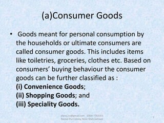 (a)Consumer Goods
• Goods meant for personal consumption by
the households or ultimate consumers are
called consumer goods. This includes items
like toiletries, groceries, clothes etc. Based on
consumers’ buying behaviour the consumer
goods can be further classified as :
(i) Convenience Goods;
(ii) Shopping Goods; and
(iii) Speciality Goods.
7
afaraz.ns@gmail.com 0304-7765351
Rasool Pur Colony, Noor Shah,Sahiwal
 