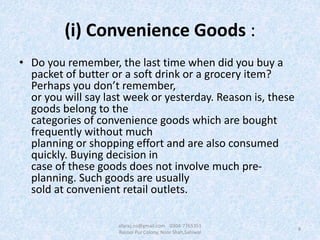 (i) Convenience Goods :
• Do you remember, the last time when did you buy a
packet of butter or a soft drink or a grocery item?
Perhaps you don’t remember,
or you will say last week or yesterday. Reason is, these
goods belong to the
categories of convenience goods which are bought
frequently without much
planning or shopping effort and are also consumed
quickly. Buying decision in
case of these goods does not involve much pre-
planning. Such goods are usually
sold at convenient retail outlets.
8
afaraz.ns@gmail.com 0304-7765351
Rasool Pur Colony, Noor Shah,Sahiwal
 