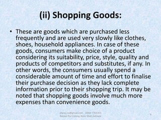 (ii) Shopping Goods:
• These are goods which are purchased less
frequently and are used very slowly like clothes,
shoes, household appliances. In case of these
goods, consumers make choice of a product
considering its suitability, price, style, quality and
products of competitors and substitutes, if any. In
other words, the consumers usually spend a
considerable amount of time and effort to finalise
their purchase decision as they lack complete
information prior to their shopping trip. It may be
noted that shopping goods involve much more
expenses than convenience goods.
9
afaraz.ns@gmail.com 0304-7765351
Rasool Pur Colony, Noor Shah,Sahiwal
 