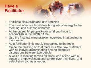 Have a Facilitator Facilitate discussion and don’t preside The most effective facilitators bring lots of energy to the meeting, and a sense of humor  At the outset, let people know what you hope to accomplish in the allotted time  Use the first few minutes to jolt everyone in attending to the meeting. As a facilitator limit people’s speaking to the topic Guide the meeting so that there is a free flow of debate with no individual dominating and no extensive discussions between two people.  A well-run meeting leaves all those who attend with a sense of empowerment and control over their lives, and establishes you as a leader. 