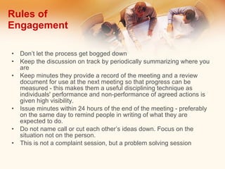 Rules of  Engagement Don’t let the process get bogged down Keep the discussion on track by periodically summarizing where you are Keep minutes they provide a record of the meeting and a review document for use at the next meeting so that progress can be measured - this makes them a useful disciplining technique as individuals' performance and non-performance of agreed actions is given high visibility. Issue minutes within 24 hours of the end of the meeting - preferably on the same day to remind people in writing of what they are expected to do. Do not name call or cut each other’s ideas down. Focus on the situation not on the person. This is not a complaint session, but a problem solving session 