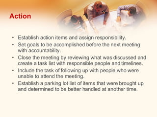 Action Establish action items and assign responsibility. Set goals to be accomplished before the next meeting with accountability. Close the meeting by reviewing what was discussed and create a task list with responsible people and timelines. Include the task of following up with people who were unable to attend the meeting. Establish a parking lot list of items that were brought up and determined to be better handled at another time. 