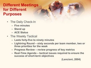 Different Meetings for Different Purposes The Daily Check-In Five minutes Stand up ACE Status The Weekly Tactical Lasts forty-five to ninety minutes Lightning Round – sixty seconds per team member, two or three priorities for the week Progress Review – review progress of key metrics Real-Time Agenda – tactical issues required to ensure the success of short-term objectives (Lencioni, 2004) 